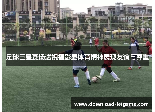 足球巨星赛场送祝福彰显体育精神展现友谊与尊重
