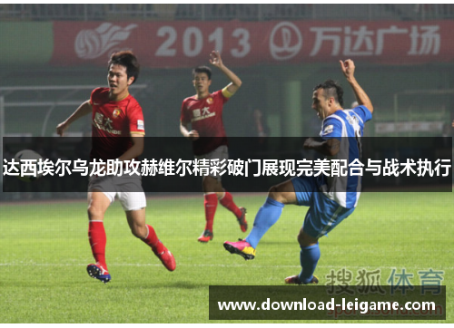 达西埃尔乌龙助攻赫维尔精彩破门展现完美配合与战术执行