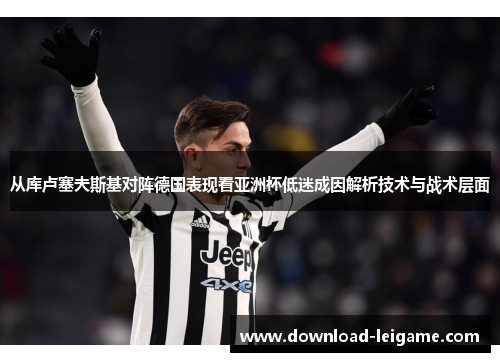 从库卢塞夫斯基对阵德国表现看亚洲杯低迷成因解析技术与战术层面