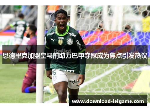 恩德里克加盟皇马前助力巴甲夺冠成为焦点引发热议