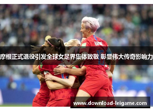 摩根正式退役引发全球女足界集体致敬 彰显伟大传奇影响力